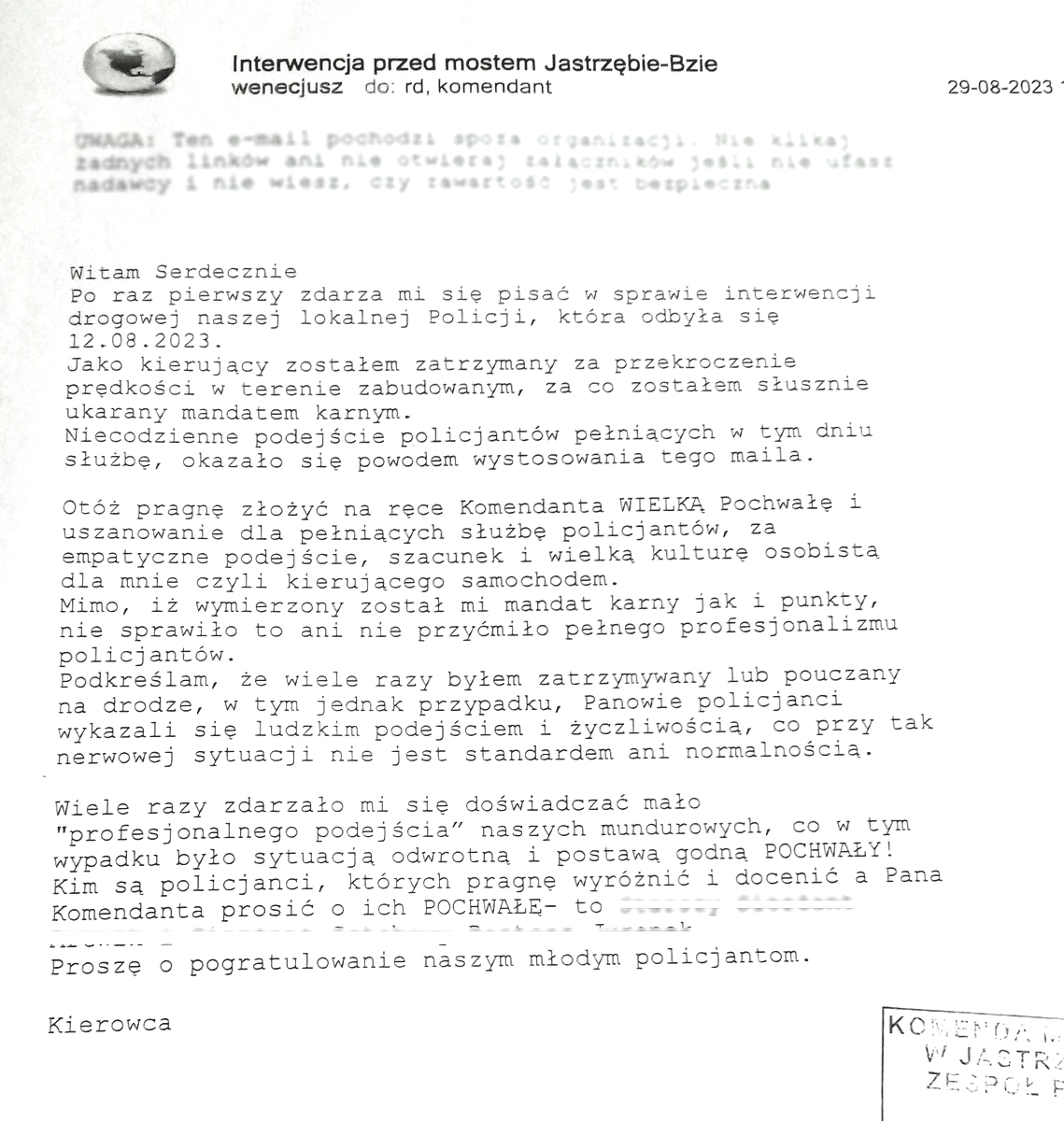 E-mail zawierający treść podziękowań: Witam Serdecznie Po raz pierwszy zdarza mi się pisać w sprawie interwencji drogowej naszej lokalnej Policji, która odbyła się 12.08.2023. Jako kierujący zostałem zatrzymany za przekroczenie prędkości w terenie zabudowanym, za co zostałem słusznie ukarany mandatem karnym. Niecodzienne podejście policjantów pełniących w tym dniu służbę, okazało się powodem wystosowania tego maila.  Otóż pragnę złożyć na ręce Komendanta WIELKĄ Pochwałę i uszanowanie dla pełniących służbę policjantów, za empatyczne podejście, szacunek i wielką kulturę osobistą dla mnie czyli kierującego samochodem. Mimo, iż wymierzony został mi mandat karny, jak i punkty, nie sprawiło to ani nie przyćmiło pełnego profesjonalizmu policjantów. Podkreślam, że wiele razy byłem zatrzymywany lub pouczany na drodze, w tym jednak przypadku, Panowie policjanci wykazali się ludzkim podejściem i życzliwością, co przy tak nerwowej sytuacji nie jest standardem ani normalnością.  Wiele razy zdarzało mi się doświadczyć mało „Profesjonalnego podejścia” naszych mundurowych, co w tym wypadku było sytuacją odwrotną i postawą godną POCHWAŁY! Kim są policjanci, których pragnę wyróżnić i docenić a Pana Komendanta poprosić o ich POCHWAŁĘ – to... Proszę o pogratulowanie naszym młodym policjantom. Kierowca